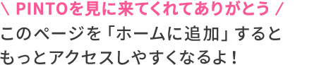 PINTOを見に来てくれてありがとう このページを「ホームに追加」するともっとアクセスしやすくなるよ！